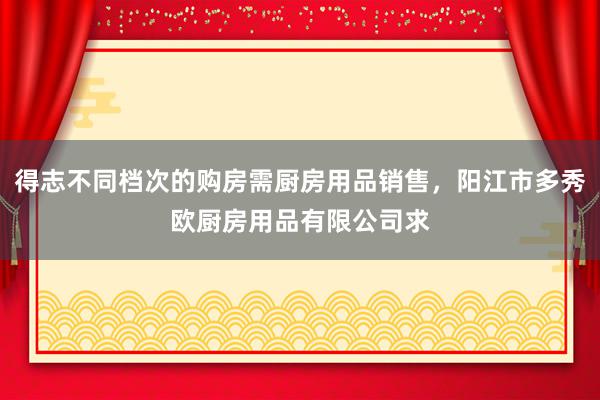 得志不同档次的购房需厨房用品销售，阳江市多秀欧厨房用品有限公司求